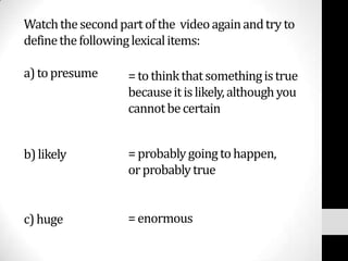 Watch the second part of the video again and try to
define the following lexical items:

a) to presume      = to think that something is true
                   because it is likely, although you
                   cannot be certain


b) likely          = probably going to happen,
                   or probably true


c) huge            = enormous
 