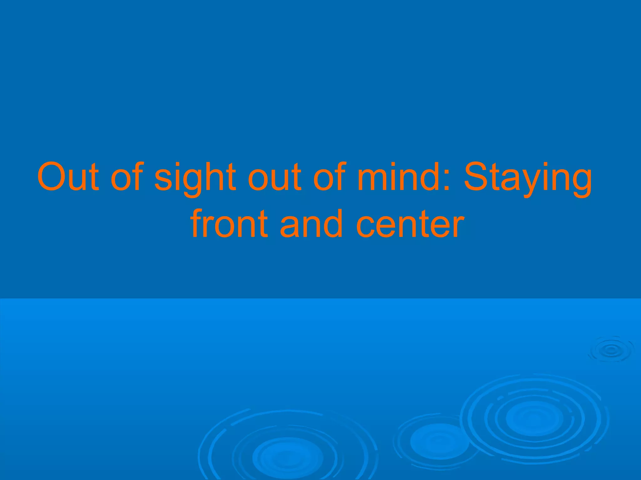 Out of sight out of mind: Staying
front and center

 