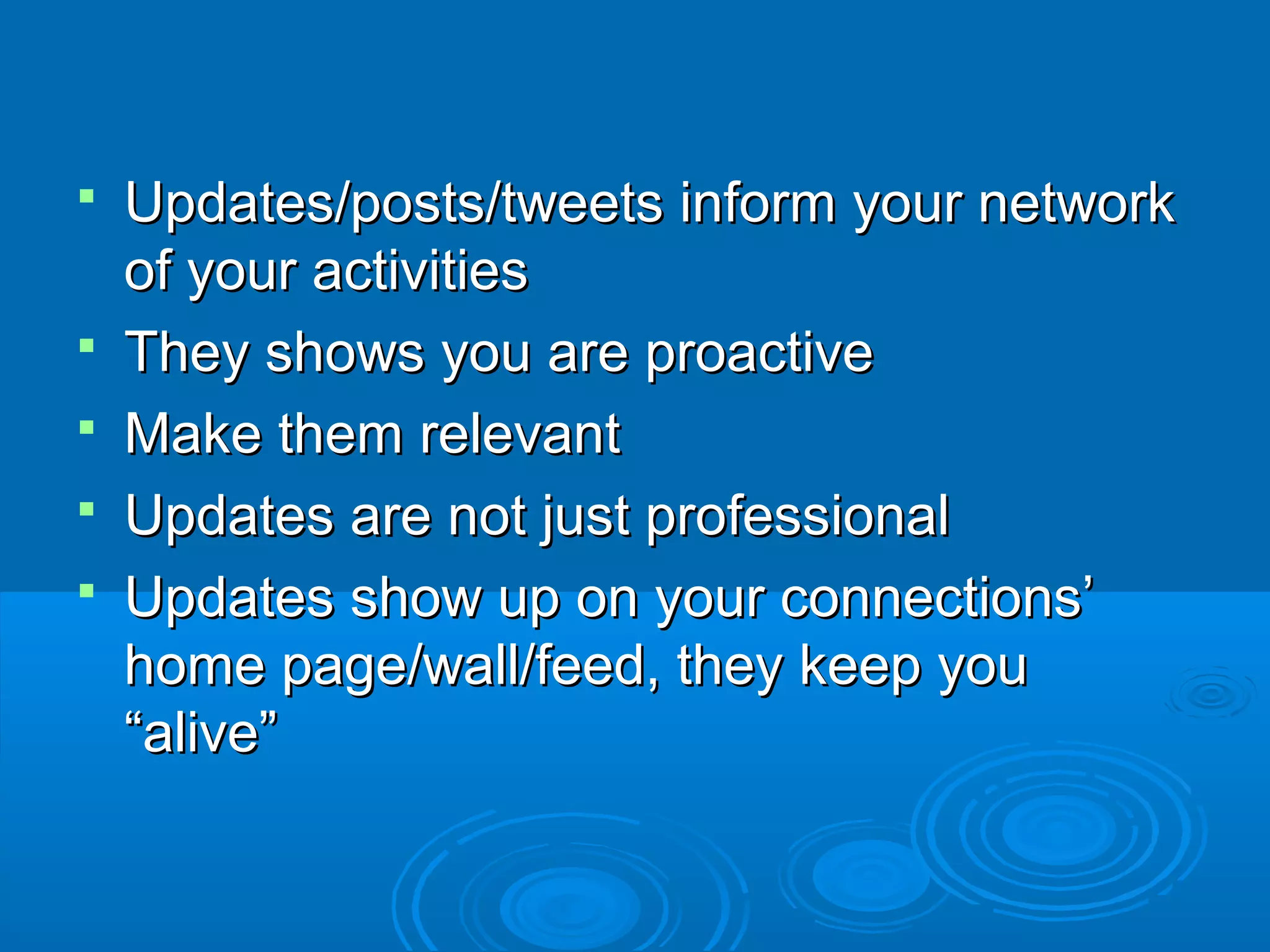 





Updates/posts/tweets inform your network
of your activities
They shows you are proactive
Make them relevant
Updates are not just professional
Updates show up on your connections’
home page/wall/feed, they keep you
“alive”

 