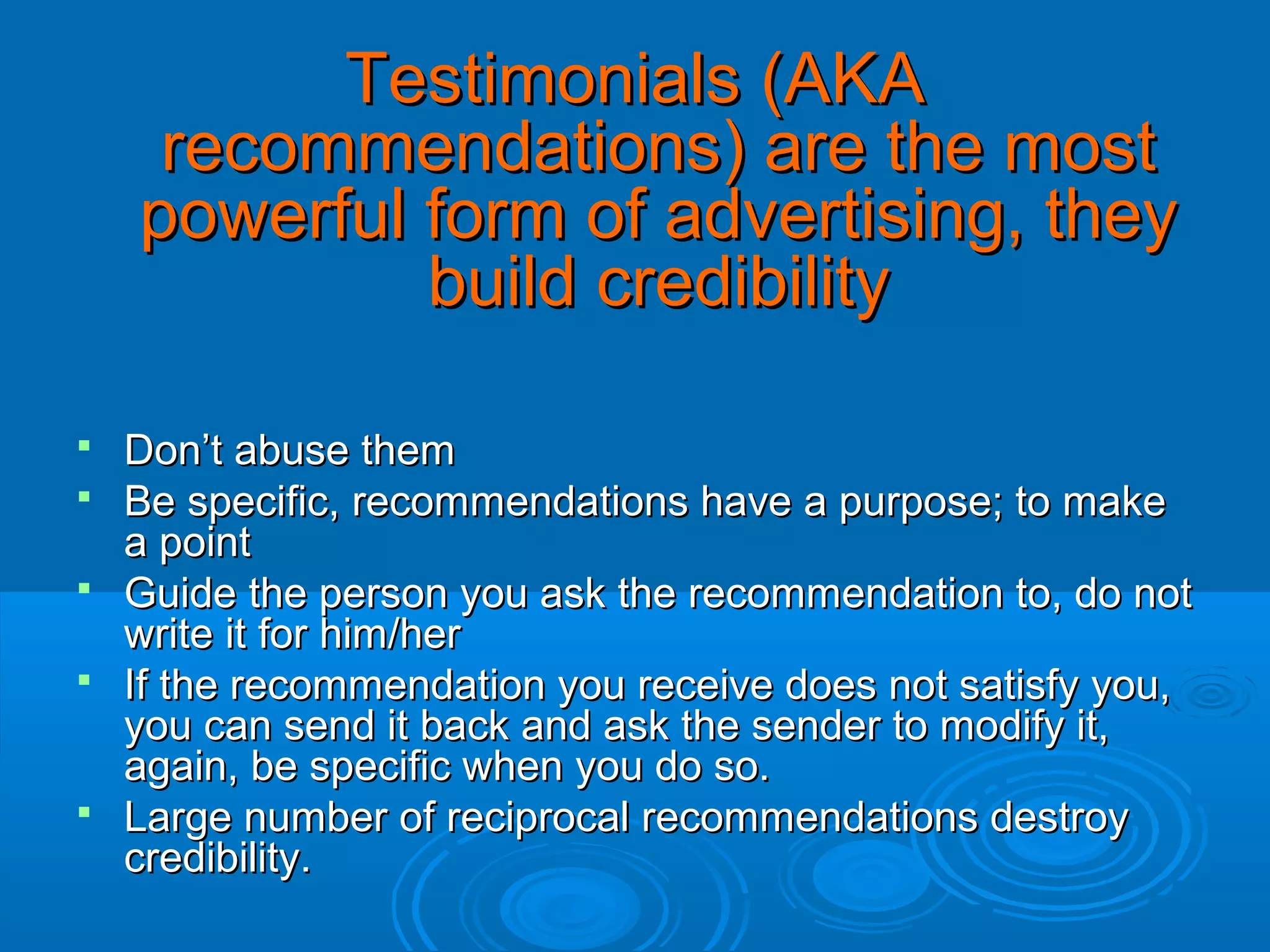 Testimonials (AKA
recommendations) are the most
powerful form of advertising, they
build credibility







Don’t abuse them
Be specific, recommendations have a purpose; to make
a point
Guide the person you ask the recommendation to, do not
write it for him/her
If the recommendation you receive does not satisfy you,
you can send it back and ask the sender to modify it,
again, be specific when you do so.
Large number of reciprocal recommendations destroy
credibility.

 