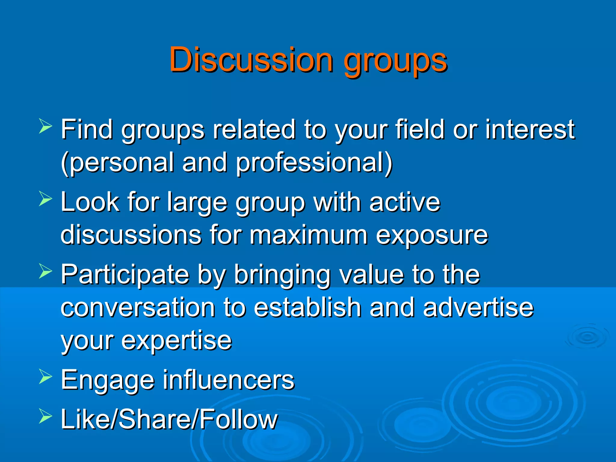 Discussion groups
 Find groups related to your field or interest

(personal and professional)
 Look for large group with active
discussions for maximum exposure
 Participate by bringing value to the
conversation to establish and advertise
your expertise
 Engage influencers
 Like/Share/Follow

 