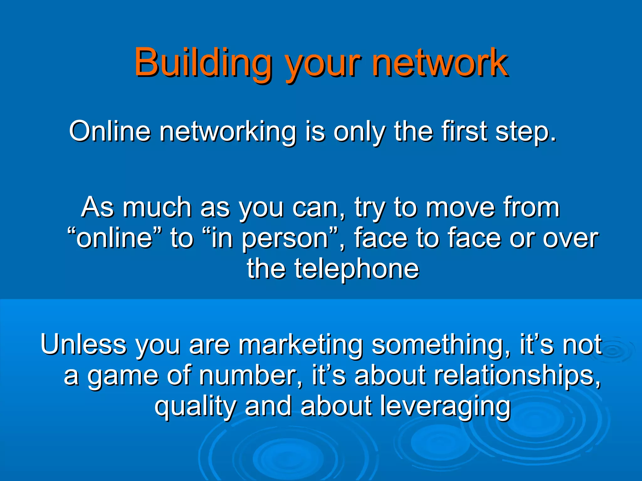 Building your network
Online networking is only the first step.
As much as you can, try to move from
“online” to “in person”, face to face or over
the telephone
Unless you are marketing something, it’s not
a game of number, it’s about relationships,
quality and about leveraging

 