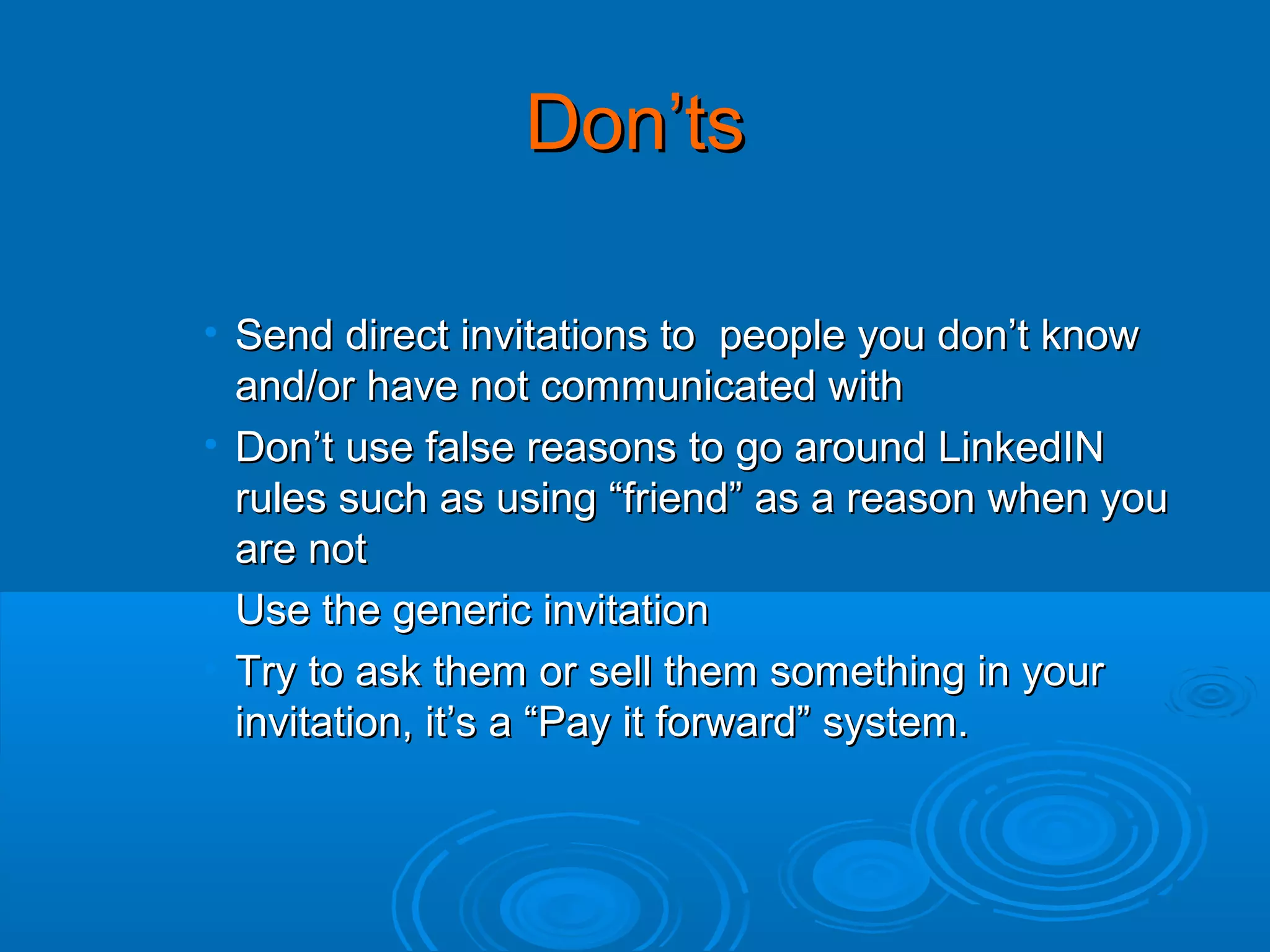 Don’ts
• Send direct invitations to people you don’t know
and/or have not communicated with
• Don’t use false reasons to go around LinkedIN
rules such as using “friend” as a reason when you
are not
• Use the generic invitation
• Try to ask them or sell them something in your
invitation, it’s a “Pay it forward” system.

 