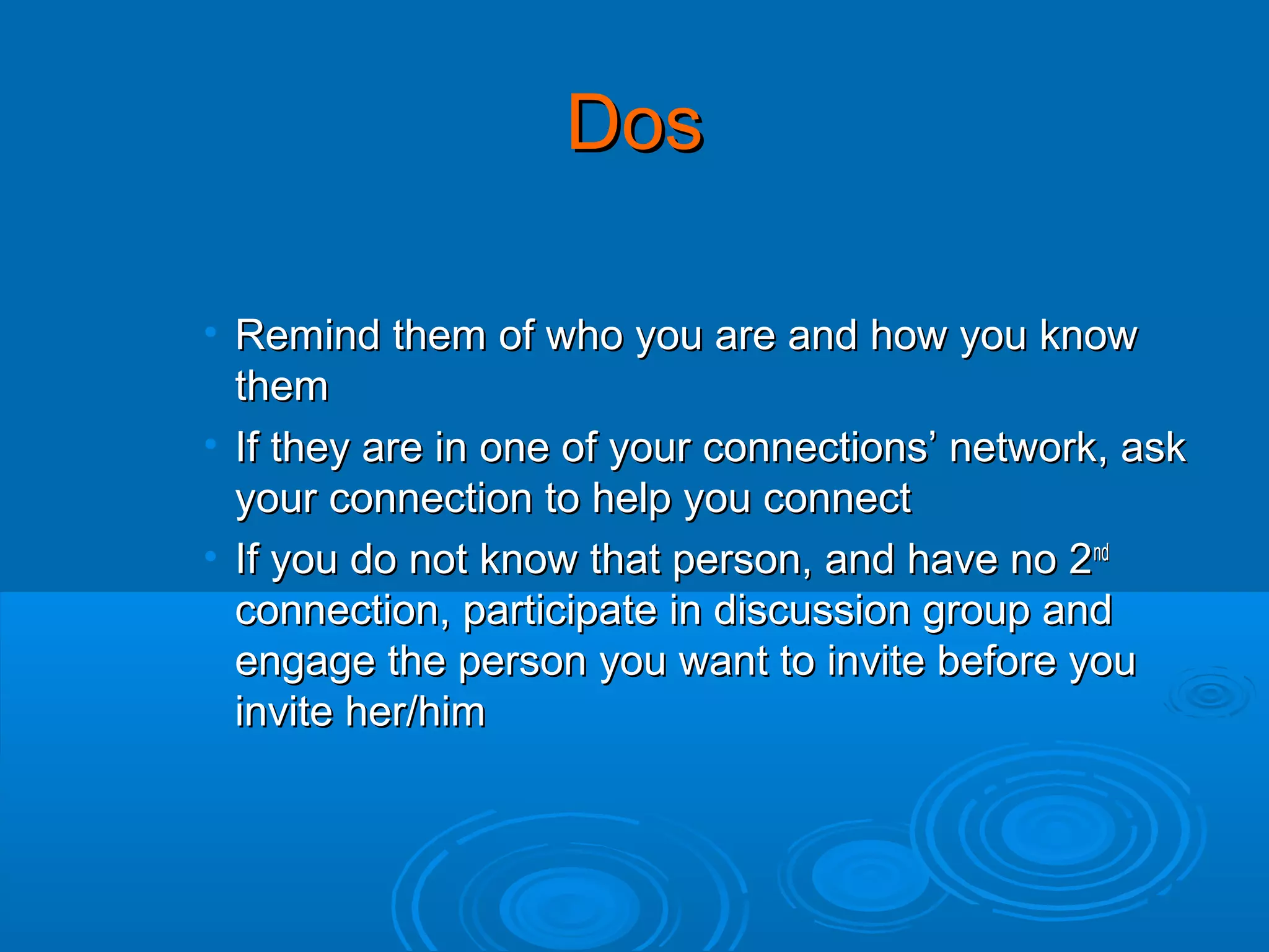 Dos
• Remind them of who you are and how you know
them
• If they are in one of your connections’ network, ask
your connection to help you connect
• If you do not know that person, and have no 2nd
connection, participate in discussion group and
engage the person you want to invite before you
invite her/him

 