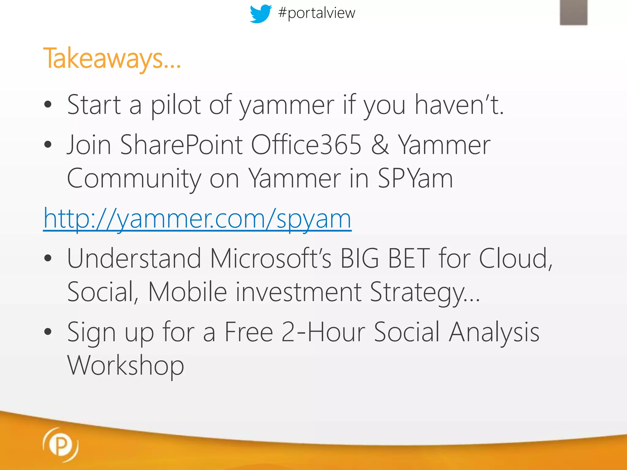 #portalview

Takeaways…
• Start a pilot of yammer if you haven’t.
• Join SharePoint Office365 & Yammer
Community on Yammer in SPYam
http://yammer.com/spyam
• Understand Microsoft’s BIG BET for Cloud,
Social, Mobile investment Strategy…
• Sign up for a Free 2-Hour Social Analysis
Workshop

 