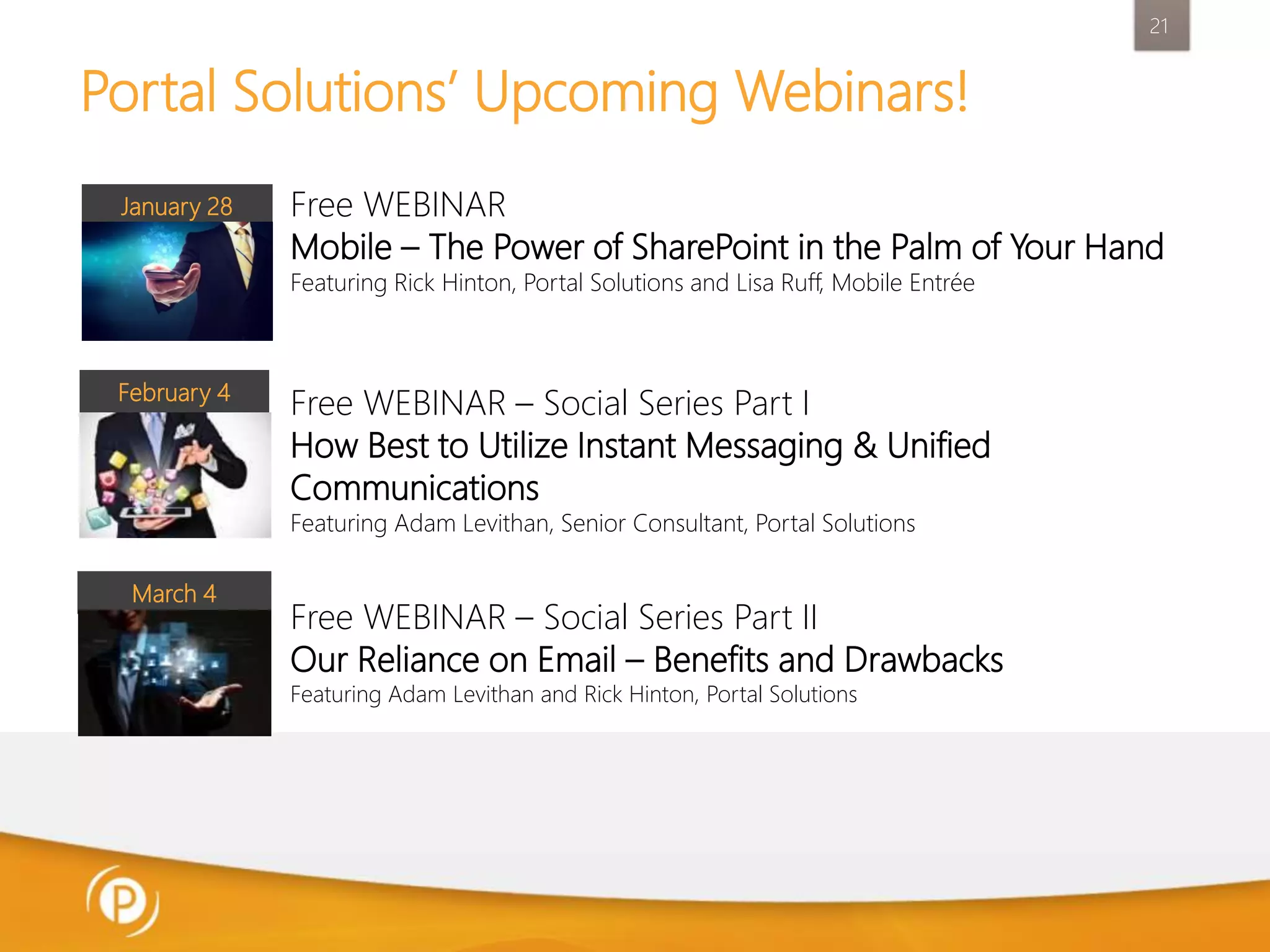 21

Portal Solutions’ Upcoming Webinars!
January 28

Free WEBINAR
Mobile – The Power of SharePoint in the Palm of Your Hand
Featuring Rick Hinton, Portal Solutions and Lisa Ruff, Mobile Entrée

February 4

Free WEBINAR – Social Series Part I
How Best to Utilize Instant Messaging & Unified
Communications
Featuring Adam Levithan, Senior Consultant, Portal Solutions

March 4

Free WEBINAR – Social Series Part II
Our Reliance on Email – Benefits and Drawbacks
Featuring Adam Levithan and Rick Hinton, Portal Solutions

 