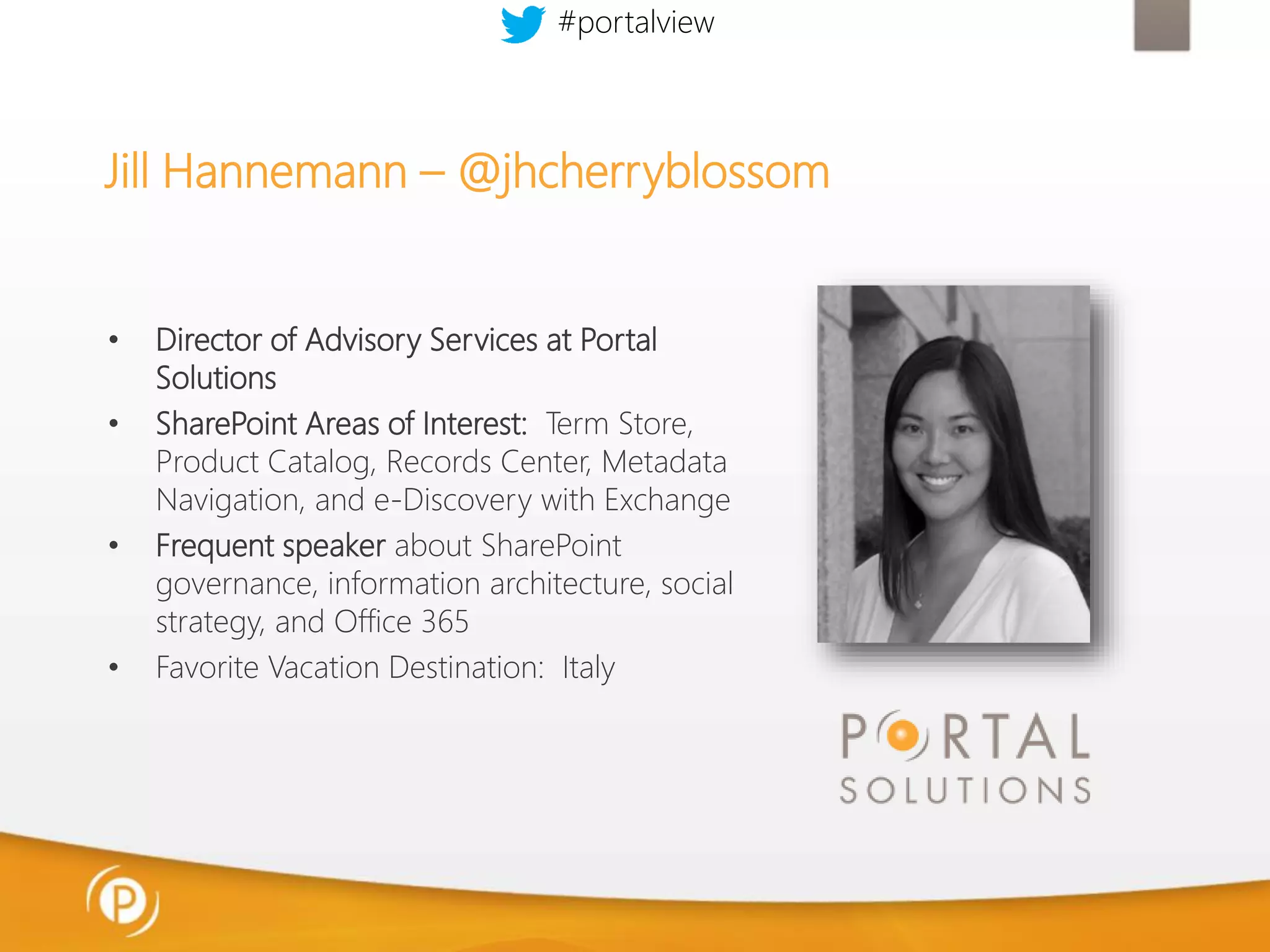 #portalview

Jill Hannemann – @jhcherryblossom

•
•

•

•

Director of Advisory Services at Portal
Solutions
SharePoint Areas of Interest: Term Store,
Product Catalog, Records Center, Metadata
Navigation, and e-Discovery with Exchange
Frequent speaker about SharePoint
governance, information architecture, social
strategy, and Office 365
Favorite Vacation Destination: Italy

3

 