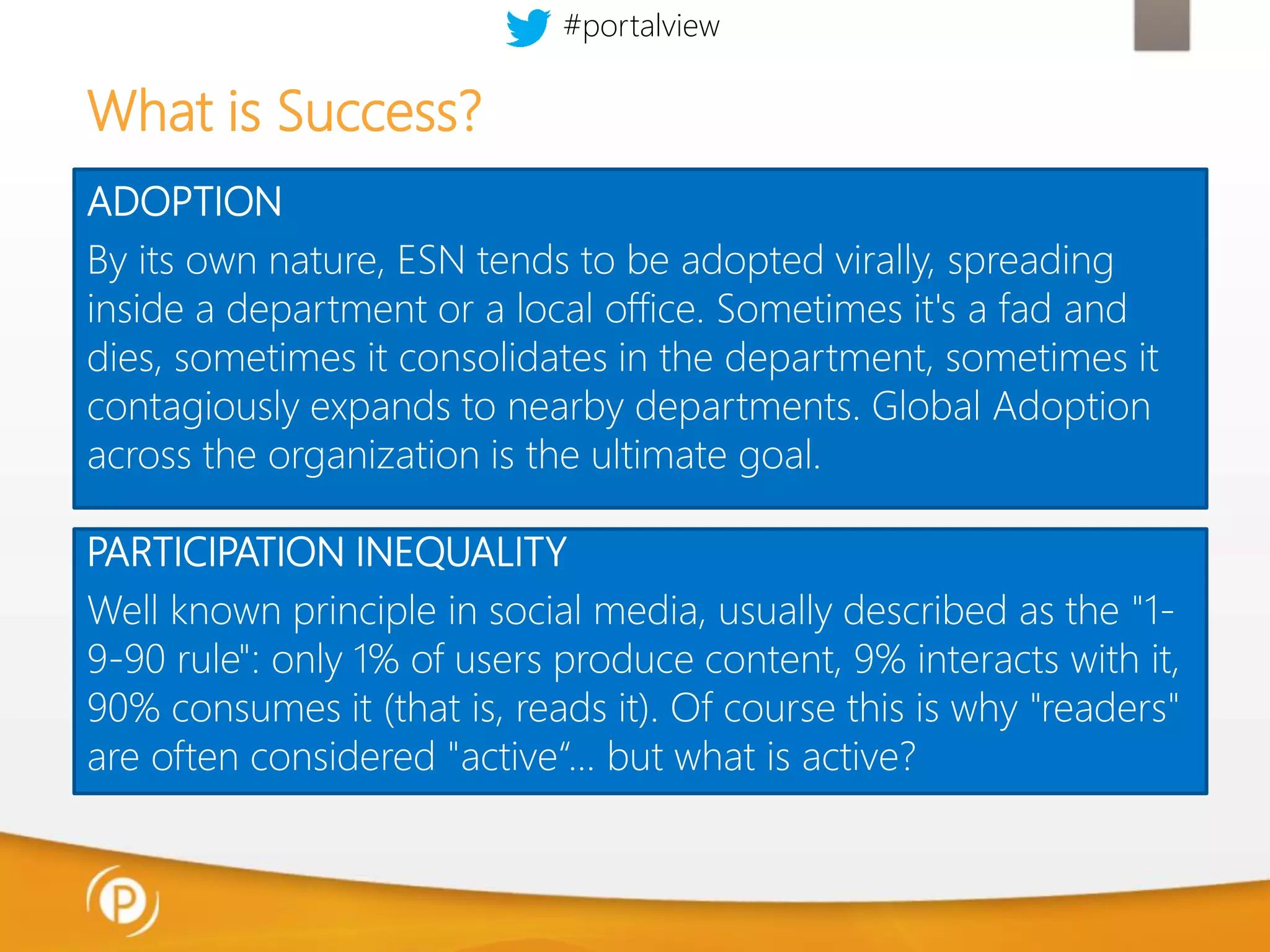 #portalview

What is Success?
ADOPTION
By its own nature, ESN tends to be adopted virally, spreading
inside a department or a local office. Sometimes it's a fad and
dies, sometimes it consolidates in the department, sometimes it
contagiously expands to nearby departments. Global Adoption
across the organization is the ultimate goal.
PARTICIPATION INEQUALITY
Well known principle in social media, usually described as the "19-90 rule": only 1% of users produce content, 9% interacts with it,
90% consumes it (that is, reads it). Of course this is why "readers"
are often considered "active“… but what is active?

 