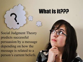 What is it???
Social Judgment Theory
predicts successful
persuasion by a message
depending on how the
message is related to a
person’s current beliefs.
 