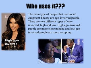 Who uses it???
The main type of people that use Social
Judgment Theory are ego-involved people.
There are two different types of ego-
involved, high and low. High ego involved
people are more close minded and low ego-
involved people are more accepting.
High ego-
involved
Low Ego-
Involved
 
