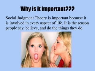 Why is it important???
Social Judgment Theory is important because it
is involved in every aspect of life. It is the reason
people say, believe, and do the things they do.
 