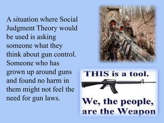 A situation where Social
Judgment Theory would
be used is asking
someone what they
think about gun control.
Someone who has
grown up around guns
and found no harm in
them might not feel the
need for gun laws.
 