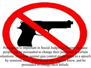 Persuasion is important in Social Judgment Theory because
people can be persuaded to change their judgment in certain
situations. Someone against gun control might listen to a speech
by someone for it, learn things they did not know, and be
persuaded to change their beliefs.
 
