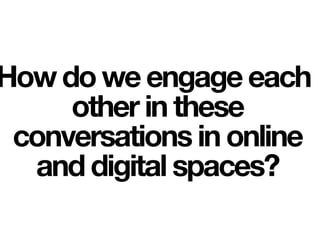 How do we engage each
other in these
conversations in online
and digital spaces?
 