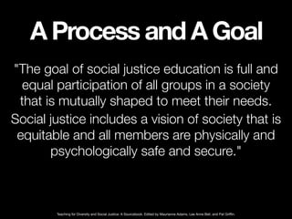A Process and A Goal
"The goal of social justice education is full and
equal participation of all groups in a society
that...