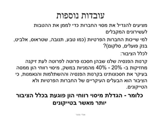 ‫עובדות נוספות‬
          ‫מציעים להגדיל את מסוי החברות כדי לממן את ההטבות‬
                                        ‫לעשירונים המקבלים‬
‫למי שייכות החברות הפרטיות (כמו טבע, תנובה, שטראוס, אלביט,‬
                                       ‫בנק פועלים, סלקום)?‬
                                              ‫לכלל הציבור:‬
      ‫קרנות הפנסיה שלנו שבהן חסכנו פרוטה לפרוטה לעת זיקנה‬
  ‫מחזיקות ב- %02 - %04 מהמניות במשק, מיסוי רווחי הון ממסה‬
 ‫בעיקר את חסכונותינו בקרנות הפנסיה וההשתלמות והנאמנות, כי‬
         ‫הציבור הוא הבעלים העיקריים של החברות הפרטיות ולא‬
                                                 ‫הטייקונים.‬
 ‫כלומר - הגדלת מיסוי רווחי הון פוגעת בכלל הציבור‬
              ‫יותר מאשר בטייקונים‬
                           ‫אודי מנור‬
 