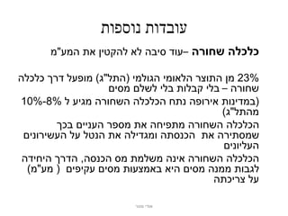 ‫עובדות נוספות‬
       ‫כלכלה שחורה –עוד סיבה לא להקטין את המע"מ‬

‫%32 מן התוצר הלאומי הגולמי (התל"ג) מופעל דרך כלכלה‬
                   ‫שחורה – בלי קבלות בלי לשלם מסים‬
‫(במדינות אירופה נתח הכלכלה השחורה מגיע ל %8-%01‬
                                           ‫מהתל"ג)‬
        ‫הכלכלה השחורה מתפיחה את מספר העניים בכך‬
 ‫שמסתירה את הכנסתה ומגדילה את הנטל על העשירונים‬
                                            ‫העליונים‬
 ‫הכלכלה השחורה אינה משלמת מס הכנסה, הדרך היחידה‬
  ‫לגבות ממנה מסים היא באמצעות מסים עקיפים ( מע"מ)‬
                                          ‫על צריכתה‬

                         ‫אודי מנור‬
 