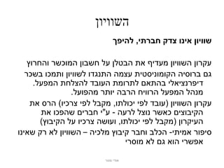 ‫השוויון‬
                              ‫שוויון אינו צדק חברתי, להיפך‬

    ‫עקרון השוויון מעדיף את הבטלן על חשבון המוכשר והחרוץ‬
   ‫גם ברוסיה הקומוניסטית עצמה התנגדו לשוויון ותמכו בשכר‬
      ‫דיפרנציאלי בהתאם לתרומת העובד להצלחת המפעל.‬
                 ‫מנהל המפעל הרוויח הרבה יותר מהפועל.‬
     ‫עקרון השוויון (עובד לפי יכולתו, מקבל לפי צרכיו) הרס את‬
        ‫הקיבוצים כאשר נוצל לרעה - ע"י חברים שהפכו את‬
        ‫העיקרון (מקבל לפי יכולתו, ועושה צרכיו על הקיבוץ)‬
‫סיפור אמיתי- הכלב וחבר קיבוץ מלכיה – השוויון לא רק שאינו‬
                                 ‫אפשרי הוא גם לא מוסרי‬

                          ‫אודי מנור‬
 