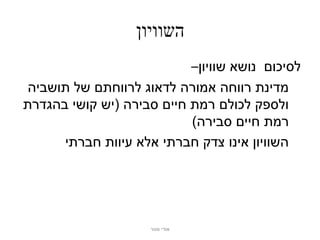 ‫השוויון‬
                           ‫לסיכום נושא שוויון–‬
 ‫מדינת רווחה אמורה לדאוג לרווחתם של תושביה‬
‫ולספק לכולם רמת חיים סבירה (יש קושי בהגדרת‬
                           ‫רמת חיים סבירה)‬
      ‫השוויון אינו צדק חברתי אלא עיוות חברתי‬




                     ‫אודי מנור‬
 