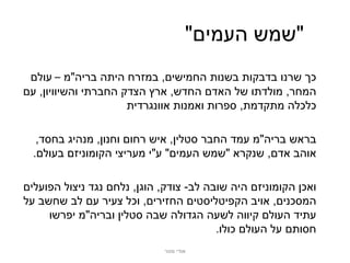‫"שמש העמים"‬
 ‫כך שרנו בדבקות בשנות החמישים, במזרח היתה בריה"מ – עולם‬
‫המחר, מולדתו של האדם החדש, ארץ הצדק החברתי והשיוויון, עם‬
                      ‫כלכלה מתקדמת, ספרות ואמנות אוונגרדית‬

   ‫בראש בריה"מ עמד החבר סטלין, איש רחום וחנון, מנהיג בחסד,‬
  ‫אוהב אדם, שנקרא "שמש העמים" ע"י מעריצי הקומוניזם בעולם.‬

‫ואכן הקומוניזם היה שובה לב- צודק, הוגן, נלחם נגד ניצול הפועלים‬
‫המסכנים, אויב הקפיטליסטים החזירים, וכל צעיר עם לב שחשב על‬
     ‫עתיד העולם קיווה לשעה הגדולה שבה סטלין ובריה"מ יפרשו‬
                                         ‫חסותם על העולם כולו.‬
                             ‫אודי מנור‬
 