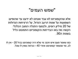 ‫"שמש העמים"‬
 ‫אלא שהקומוניזם לא עבד ואנחנו לא ידענו עד שהופיעו‬
 ‫השמועות על שנות הרעב הגדול, על הרציחות הגדולות‬
     ‫של 02 מיליון רוסים, ולבסוף התגלה המצב הכלכלי‬
     ‫הקשה ואז באו הבדיחות והקומוניזם התמוטט כליל‬
                                       ‫בשנות ה09.‬

‫כמו שאמר פעם איש חכם: מי שלא היה קומוניסט בגיל 02 – אין לו‬
         ‫לב, ומי שנשאר קומוניסט אחרי 04 – כנראה שאין לו שכל.‬


                            ‫אודי מנור‬
 