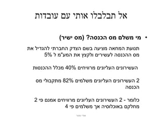 ‫אל תבלבלו אותי עם עובדות‬

             ‫• מי משלם מס הכנסה? (מס ישיר)‬
‫תנועת המחאה מציעה בשם הצדק החברתי להגדיל את‬
       ‫מס ההכנסה לעשירים ולקצץ את המע"מ ל %5‬

  ‫העשירונים העליונים מרוויחים %04 מכלל ההכנסות‬

   ‫2 העשירונים העליונים משלמים %28 מתקבולי מס‬
                                        ‫הכנסה‬

  ‫כלומר - 2 העשירונים העליונים מרוויחים אמנם פי 2‬
               ‫מחלקם באוכלוסיה אך משלמים פי 4‬
                    ‫אודי מנור‬
 