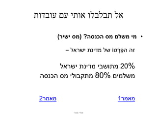 ‫אל תבלבלו אותי עם עובדות‬

         ‫• מי משלם מס הכנסה? (מס ישיר)‬

           ‫זה הפָּ רטֹו של מדינת ישראל –‬
                               ‫ֶ‬

       ‫%02 מתושבי מדינת ישראל‬
 ‫משלמים %08 מתקבולי מס הכנסה‬


 ‫מאמר2‬                          ‫מאמר1‬

              ‫אודי מנור‬
 