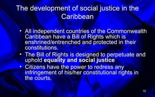 The development of social justice in the
Caribbean
• All independent countries of the Commonwealth
Caribbean have a Bill of Rights which is
enshrined/entrenched and protected in their
constitutions.
• The Bill of Rights is designed to perpetuate and
uphold equality and social justice
• Citizens have the power to redress any
infringement of his/her constitutional rights in
the courts.
10
 