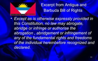 Excerpt from Antigua and
Barbuda Bill of Rights
• Except as is otherwise expressly provided in
this Constitution, no law may abrogate,
abridge or infringe or authorise the
abrogation , abridgement or infringement of
any of the fundamental rights and freedoms
of the individual hereinbefore recognized and
declared.
11
 