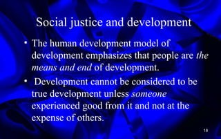 Social justice and development
• The human development model of
development emphasizes that people are the
means and end of development.
• Development cannot be considered to be
true development unless someone
experienced good from it and not at the
expense of others.
18
 