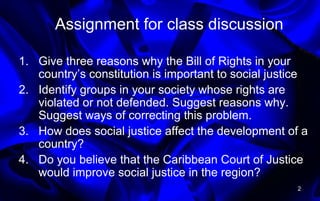 Assignment for class discussion
1. Give three reasons why the Bill of Rights in your
country’s constitution is important to social justice
2. Identify groups in your society whose rights are
violated or not defended. Suggest reasons why.
Suggest ways of correcting this problem.
3. How does social justice affect the development of a
country?
4. Do you believe that the Caribbean Court of Justice
would improve social justice in the region?
2
 