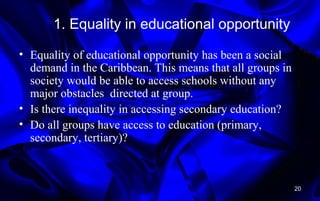 1. Equality in educational opportunity
• Equality of educational opportunity has been a social
demand in the Caribbean. This means that all groups in
society would be able to access schools without any
major obstacles directed at group.
• Is there inequality in accessing secondary education?
• Do all groups have access to education (primary,
secondary, tertiary)?
20
 