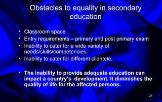 Obstacles to equality in secondary
education
• Classroom space
• Entry requirements – primary and post primary exam
• Inability to cater for a wide variety of
needs/skills/competencies
• Inability to cater for different clientele.
• The inability to provide adequate education can
impact a country’s development. It diminishes the
quality of life for the affected persons.
21
 