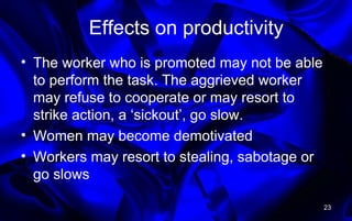 Effects on productivity
• The worker who is promoted may not be able
to perform the task. The aggrieved worker
may refuse to cooperate or may resort to
strike action, a ‘sickout’, go slow.
• Women may become demotivated
• Workers may resort to stealing, sabotage or
go slows
23
 