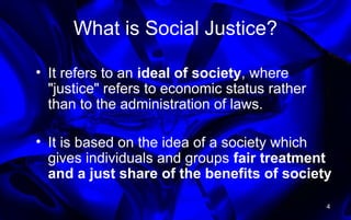 What is Social Justice?
• It refers to an ideal of society, where
"justice" refers to economic status rather
than to the administration of laws.
• It is based on the idea of a society which
gives individuals and groups fair treatment
and a just share of the benefits of society
4
 