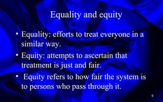 Equality and equity
• Equality: efforts to treat everyone in a
similar way.
• Equity: attempts to ascertain that
treatment is just and fair.
• Equity refers to how fair the system is
to persons who pass through it.
6
 