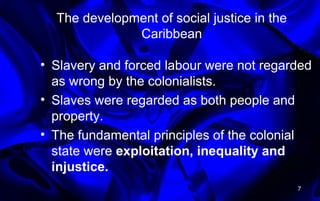 The development of social justice in the
Caribbean
• Slavery and forced labour were not regarded
as wrong by the colonialists.
• Slaves were regarded as both people and
property.
• The fundamental principles of the colonial
state were exploitation, inequality and
injustice.
7
 