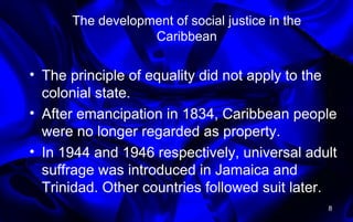 The development of social justice in the
Caribbean
• The principle of equality did not apply to the
colonial state.
• After emancipation in 1834, Caribbean people
were no longer regarded as property.
• In 1944 and 1946 respectively, universal adult
suffrage was introduced in Jamaica and
Trinidad. Other countries followed suit later.
8
 