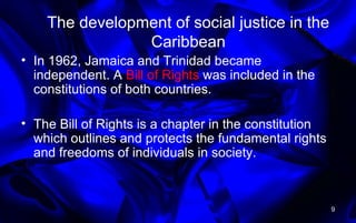 The development of social justice in the
Caribbean
• In 1962, Jamaica and Trinidad became
independent. A Bill of Rights was included in the
constitutions of both countries.
• The Bill of Rights is a chapter in the constitution
which outlines and protects the fundamental rights
and freedoms of individuals in society.
9
 