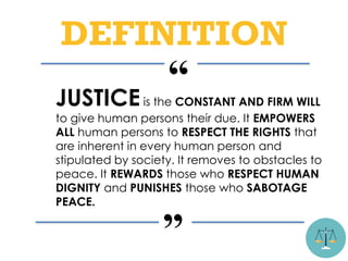 “
”
JUSTICEis the CONSTANT AND FIRM WILL
to give human persons their due. It EMPOWERS
ALL human persons to RESPECT THE RIGHTS that
are inherent in every human person and
stipulated by society. It removes to obstacles to
peace. It REWARDS those who RESPECT HUMAN
DIGNITY and PUNISHES those who SABOTAGE
PEACE.
DEFINITION
 