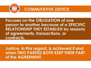 Focuses on the OBLIGATION of one
person to another because of a SPECIFIC
RELATIONSHIP THEY ESTABLISH by reasons
of agreements, transactions, or
contracts.
Justice, in this regard, is achieved if and
when TWO PARTIES BOTH KEEP THEIR PART
of the AGREEMENT.
COMMUTATIVE JUSTICE
 