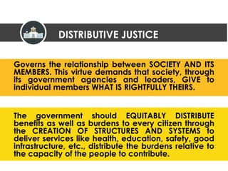 Governs the relationship between SOCIETY AND ITS
MEMBERS. This virtue demands that society, through
its government agencies and leaders, GIVE to
individual members WHAT IS RIGHTFULLY THEIRS.
The government should EQUITABLY DISTRIBUTE
benefits as well as burdens to every citizen through
the CREATION OF STRUCTURES AND SYSTEMS to
deliver services like health, education, safety, good
infrastructure, etc., distribute the burdens relative to
the capacity of the people to contribute.
DISTRIBUTIVE JUSTICE
 