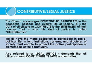 The Church encourages EVERYONE TO PARTICIPATE in the
economic, political, and cultural life of society. It is the
DUTY of all citizens to CONTRIBUTE to the BETTERMENT of their
country. That is why this kind of justice is called
“CONTRIBUTIVE”
We all have the moral obligation to participate in socio-
political life. In turn, institutions, systems, and structures of
society must enable to protect the active participation of
all members of the community.
Also referred to as LEGAL JUSTICE – demands that all
citizens should COMPLY WITH ITS LAWS and activities.
CONTRIBUTIVE/LEGAL JUSTICE
 