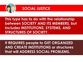 This type has to do with the relationship
between SOCIETY AND ITS MEMBERS, but
includes INSTITUTIONS, SYSTEMS, AND
STRUCTURES OF SOCIETY.
It REQUIRES people to GET ORGANIZED
AND CREATE INSTITUTIONS or structures
that will ADDRESS SOCIAL PROBLEMS.
SOCIAL JUSTICE
 