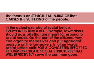 The focus is on STRUCTURAL INJUSTICE that
CAUSES THE SUFFERING of the people.
In the actual exercise of social justice,
EVERYONE IS INVOLVED. Example, lawmakers
should pass bills that are meant to respond to
social needs. On the part of the citizens, they
can organize themselves and put significant
pressure on the lawmakers. In other words,
social justice calls FOE A CONCERTED EFFORT TO
REFORM OR CREATE SOCIAL STRUCTURES THAT
WILL EFFECTIVELY serve the common good.
 