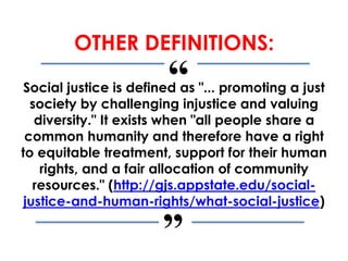 “
”
OTHER DEFINITIONS:
Social justice is defined as "... promoting a just
society by challenging injustice and valuing
diversity." It exists when "all people share a
common humanity and therefore have a right
to equitable treatment, support for their human
rights, and a fair allocation of community
resources." (http://gjs.appstate.edu/social-
justice-and-human-rights/what-social-justice)
 