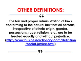 “
”
OTHER DEFINITIONS:
The fair and proper administration of laws
conforming to the natural law that all persons,
irrespective of ethnic origin, gender,
possessions, race, religion, etc., are to be
treated equally and without prejudice.
(http://www.businessdictionary.com/definition
/social-justice.html)
 