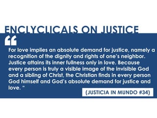 For love implies an absolute demand for justice, namely a
recognition of the dignity and rights of one’s neighbor.
Justice attains its inner fullness only in love. Because
every person is truly a visible image of the invisible God
and a sibling of Christ, the Christian finds in every person
God himself and God’s absolute demand for justice and
love. “
ENCLYCLICALS ON JUSTICE
“
(JUSTICIA IN MUNDO #34)
 
