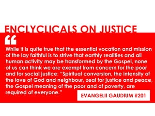 While it is quite true that the essential vocation and mission
of the lay faithful is to strive that earthly realities and all
human activity may be transformed by the Gospel, none
of us can think we are exempt from concern for the poor
and for social justice: “Spiritual conversion, the intensity of
the love of God and neighbour, zeal for justice and peace,
the Gospel meaning of the poor and of poverty, are
required of everyone.”
ENCLYCLICALS ON JUSTICE
“
EVANGELII GAUDIUM #201
 