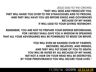 11/23/16 - GOSPEL LK 21:12-19
JESUS SAID TO THE CROWD:
“THEY WILL SEIZE AND PERSECUTE YOU,
THEY WILL HAND YOU OVER TO THE SYNAGOGUES AND TO PRISONS,
AND THEY WILL HAVE YOU LED BEFORE KINGS AND GOVERNORS
BECAUSE OF MY NAME.
IT WILL LEAD TO YOUR GIVING TESTIMONY.
REMEMBER, YOU ARE NOT TO PREPARE YOUR DEFENSE BEFOREHAND,
FOR I MYSELF SHALL GIVE YOU A WISDOM IN SPEAKING
THAT ALL YOUR ADVERSARIES WILL BE POWERLESS TO RESIST OR REFUTE.
YOU WILL EVEN BE HANDED OVER BY PARENTS,
BROTHERS, RELATIVES, AND FRIENDS,
AND THEY WILL PUT SOME OF YOU TO DEATH.
YOU WILL BE HATED BY ALL BECAUSE OF MY NAME,
BUT NOT A HAIR ON YOUR HEAD WILL BE DESTROYED.
BY YOUR PERSEVERANCE YOU WILL SECURE YOUR LIVES.”
 